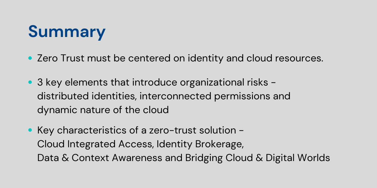 Summary:- Zero Trust must be centered on identity and cloud resources- 3 key elements that introduce organizational risks - distributed identities, interconnected permissions and dynamic nature of the cloud- Key characteristics of a zero-trust solution - Cloud Integrated Access, Identity Brokerage, Data & Context Awareness and Bridging Cloud & Digital Worlds
